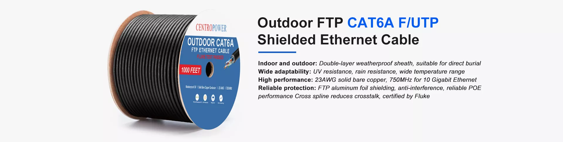Outdoor FTP CAT6A F/UTP 
Shielded Ethernet Cable
Indoor and outdoor: Double-layer weatherproof sheath, suitable for direct burial
Wide adaptability: UV resistance, rain resistance, wide temperature range
High performance: 23AWG solid bare copper, 750MHz for 10 Gigabit Ethernet
Reliable protection: FTP aluminum foil shielding, anti-interference, reliable POE 
performance Cross spline reduces crosstalk, certified by Fluke