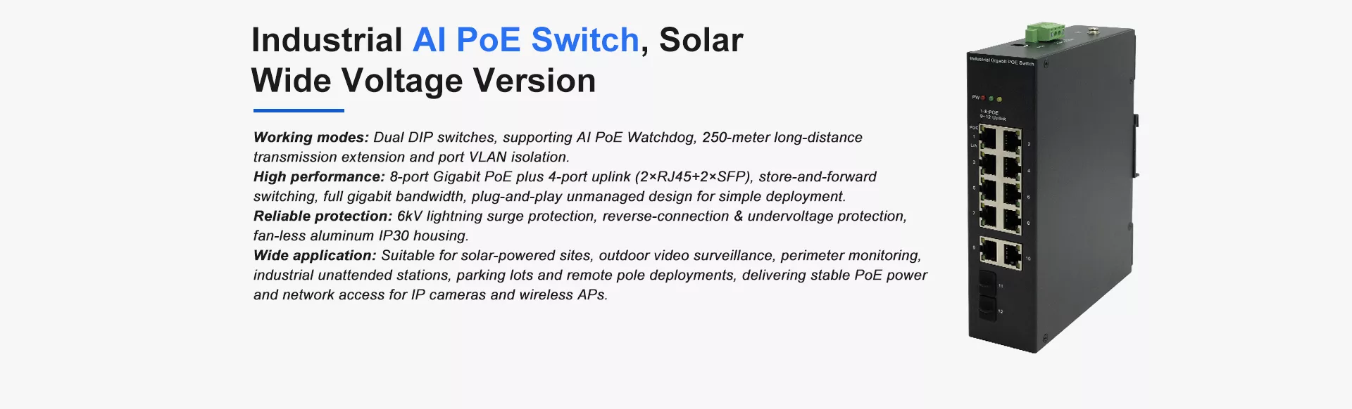 Industrial AI PoE Switch, Solar 
Wide Voltage Version
Working modes: Dual DIP switches, supporting AI PoE Watchdog, 250-meter long-distance 
transmission extension and port VLAN isolation.
High performance: 8-port Gigabit PoE plus 4-port uplink (2×RJ45+2×SFP), store-and-forward 
switching, full gigabit bandwidth, plug-and-play unmanaged design for simple deployment.
Reliable protection: 6kV lightning surge protection, reverse-connection & undervoltage protection, 
fan‑less aluminum IP30 housing.
Wide application: Suitable for solar-powered sites, outdoor video surveillance, perimeter monitoring, 
industrial unattended stations, parking lots and remote pole deployments, delivering stable PoE power 
and network access for IP cameras and wireless APs.