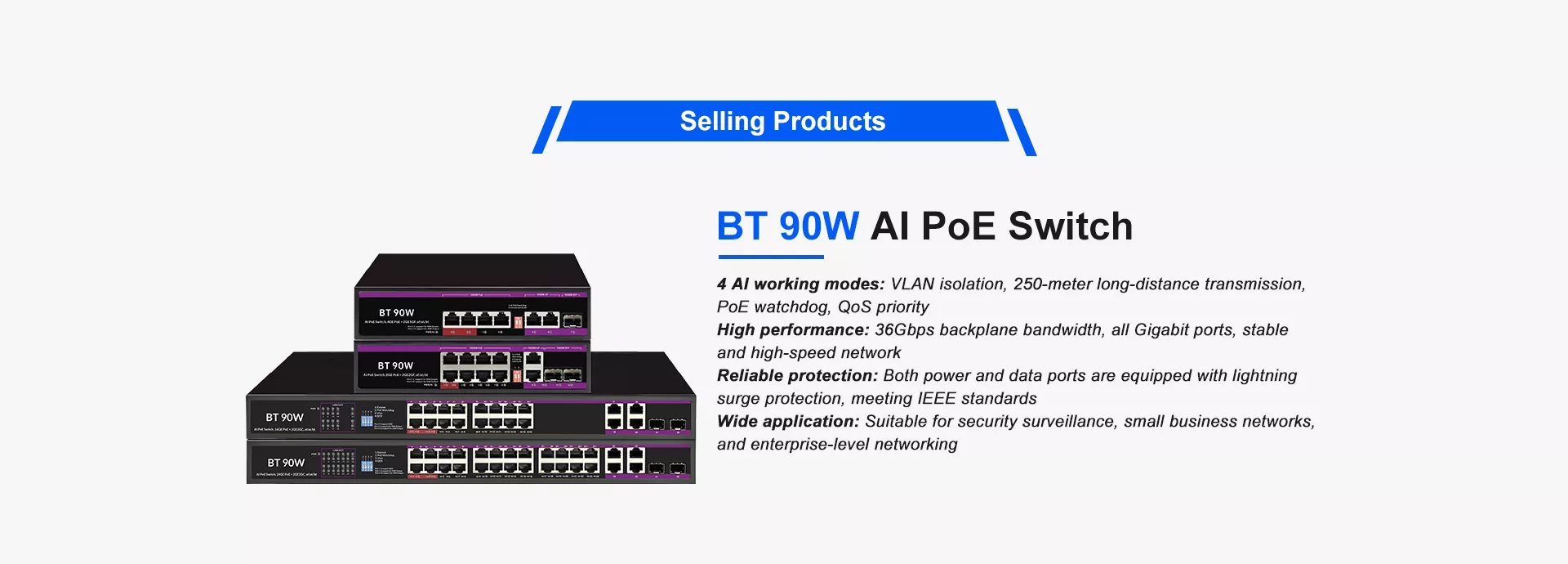 BT 90W AI PoE Switch
4 AI working modes: VLAN isolation, 250-meter long-distance transmission, 
PoE watchdog, QoS priority
High performance: 36Gbps backplane bandwidth, all Gigabit ports, stable 
and high-speed network
Reliable protection: Both power and data ports are equipped with lightning 
surge protection, meeting IEEE standards
Wide application: Suitable for security surveillance, small business networks, 
and enterprise-level networking